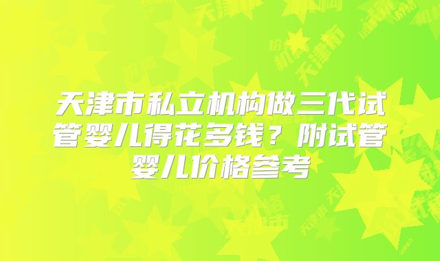 天津市私立机构做三代试管婴儿得花多钱？附试管婴儿价格参考