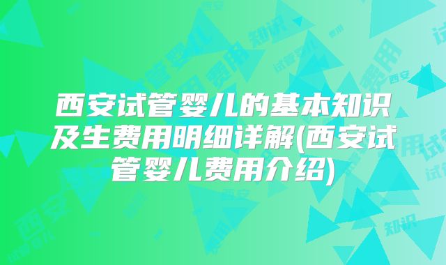 西安试管婴儿的基本知识及生费用明细详解(西安试管婴儿费用介绍)