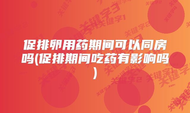 促排卵用药期间可以同房吗(促排期间吃药有影响吗)