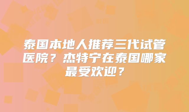 泰国本地人推荐三代试管医院？杰特宁在泰国哪家最受欢迎？