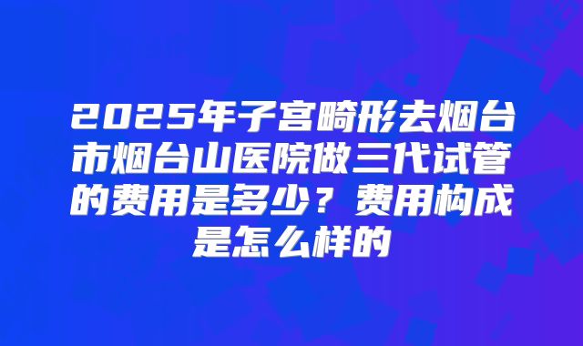 2025年子宫畸形去烟台市烟台山医院做三代试管的费用是多少?费用构成是怎么样的