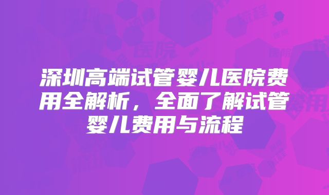 深圳高端试管婴儿医院费用全解析，全面了解试管婴儿费用与流程