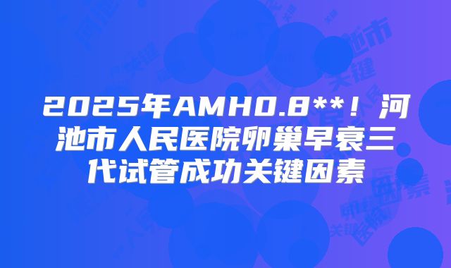2025年AMH0.8**！河池市人民医院卵巢早衰三代试管成功关键因素