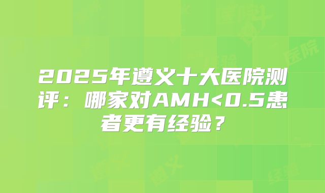 2025年遵义十大医院测评：哪家对AMH<0.5患者更有经验？