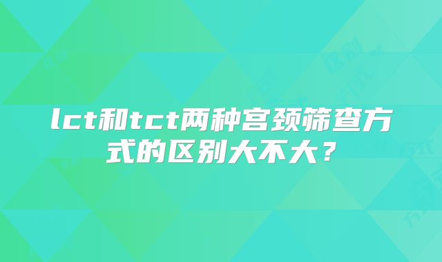 lct和tct两种宫颈筛查方式的区别大不大？