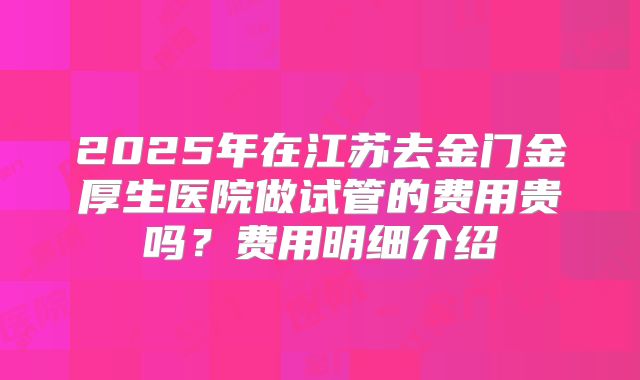 2025年在江苏去金门金厚生医院做试管的费用贵吗?费用明细介绍