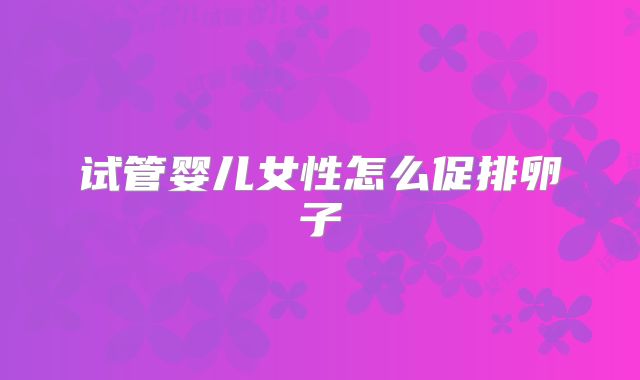 试管婴儿女性怎么促排卵子