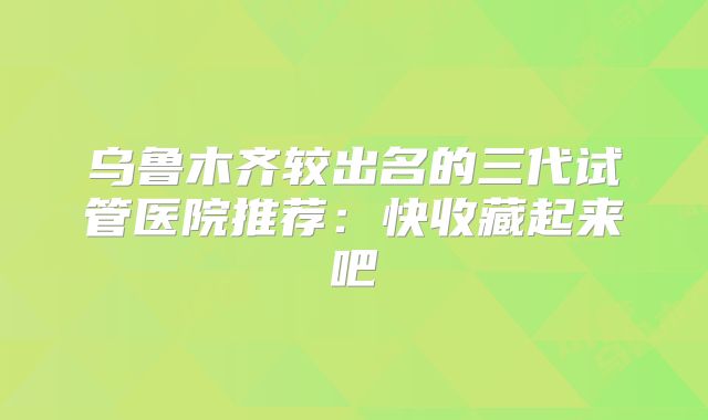 乌鲁木齐较出名的三代试管医院推荐：快收藏起来吧