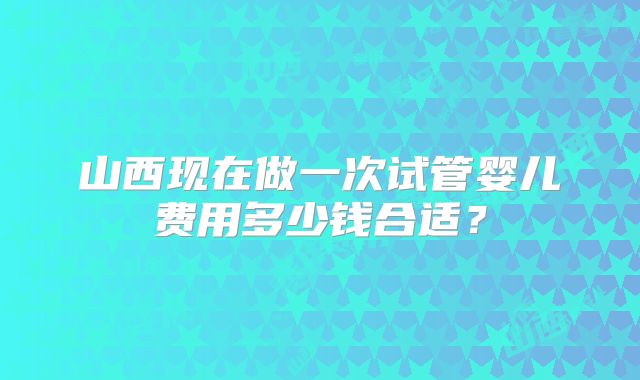 山西现在做一次试管婴儿费用多少钱合适?