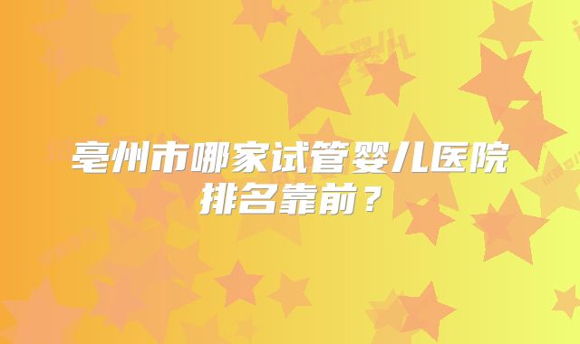 亳州市哪家试管婴儿医院排名靠前？