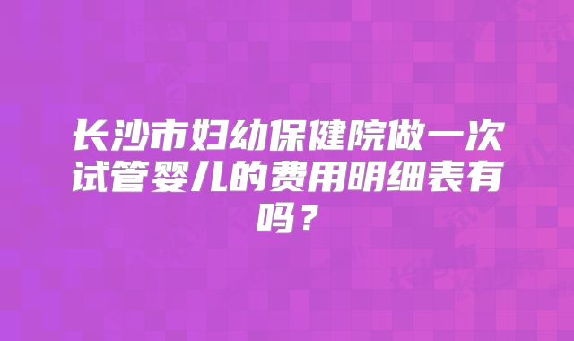 长沙市妇幼保健院做一次试管婴儿的费用明细表有吗？