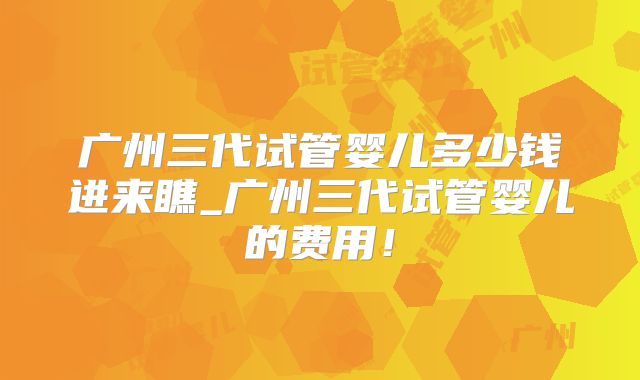 广州三代试管婴儿多少钱进来瞧_广州三代试管婴儿的费用！