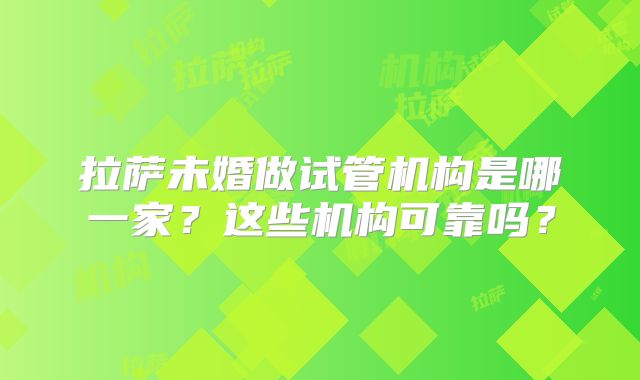 拉萨未婚做试管机构是哪一家？这些机构可靠吗？