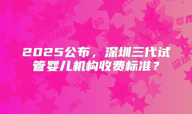 2025公布，深圳三代试管婴儿机构收费标准？