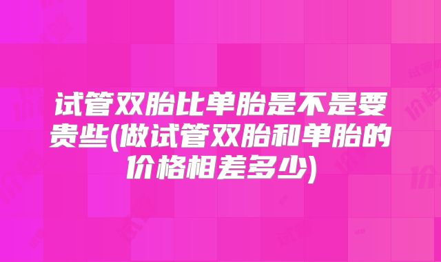 试管双胎比单胎是不是要贵些(做试管双胎和单胎的价格相差多少)