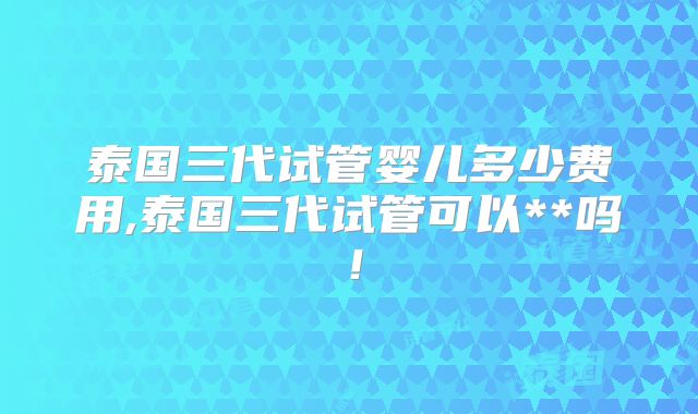 泰国三代试管婴儿多少费用,泰国三代试管可以**吗！