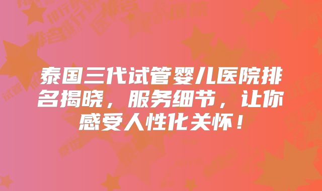 泰国三代试管婴儿医院排名揭晓，服务细节，让你感受人性化关怀！