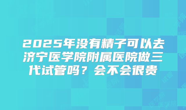 2025年没有精子可以去济宁医学院附属医院做三代试管吗?会不会很贵
