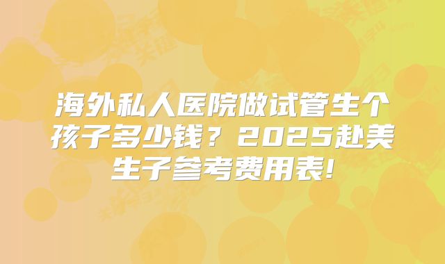 海外私人医院做试管生个孩子多少钱?2025赴美生子参考费用表!