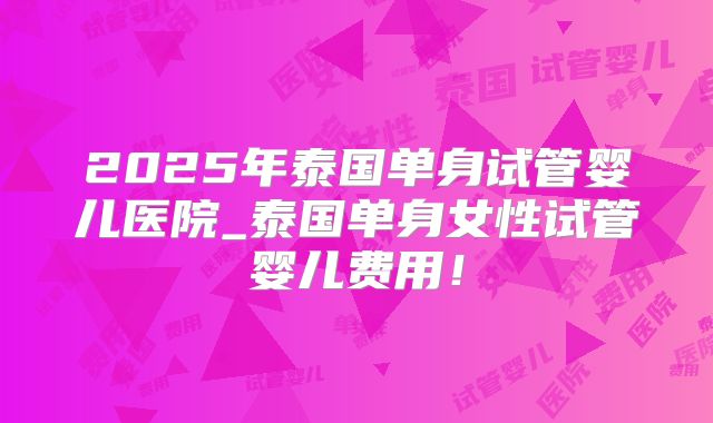 2025年泰国单身试管婴儿医院_泰国单身女性试管婴儿费用！