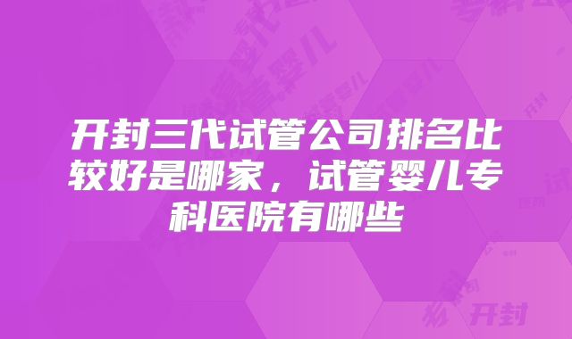 开封三代试管公司排名比较好是哪家，试管婴儿专科医院有哪些