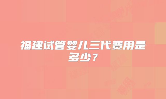 福建试管婴儿三代费用是多少？