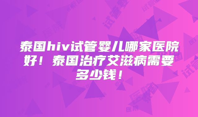 泰国hiv试管婴儿哪家医院好！泰国治疗艾滋病需要多少钱！
