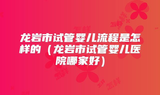 龙岩市试管婴儿流程是怎样的（龙岩市试管婴儿医院哪家好）