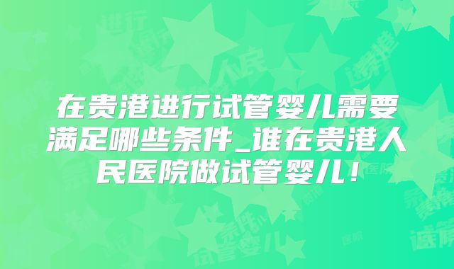 在贵港进行试管婴儿需要满足哪些条件_谁在贵港人民医院做试管婴儿！