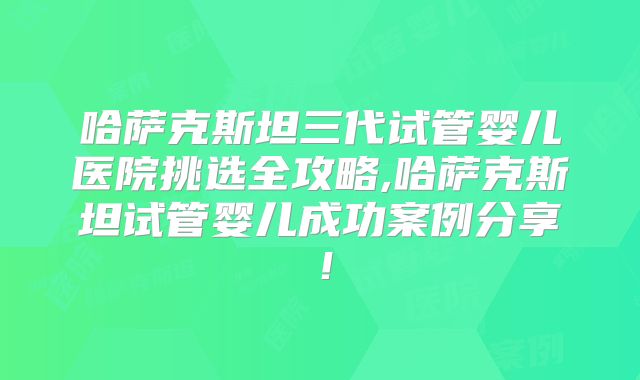 哈萨克斯坦三代试管婴儿医院挑选全攻略,哈萨克斯坦试管婴儿成功案例分享！