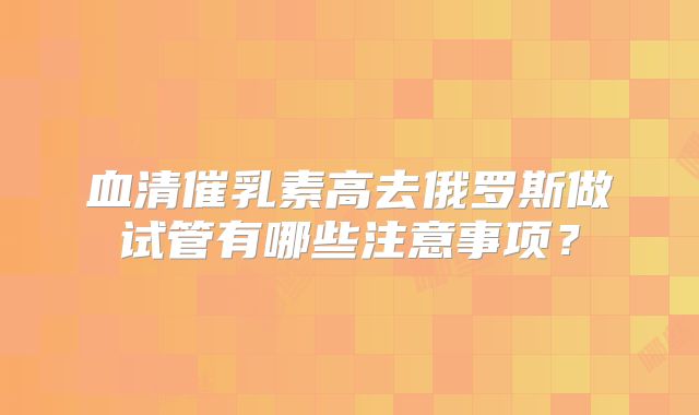 血清催乳素高去俄罗斯做试管有哪些注意事项？