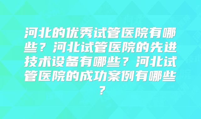 河北的优秀试管医院有哪些？河北试管医院的先进技术设备有哪些？河北试管医院的成功案例有哪些？