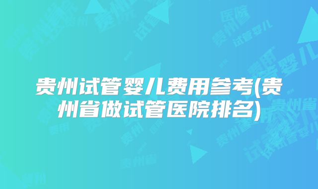 贵州试管婴儿费用参考(贵州省做试管医院排名)