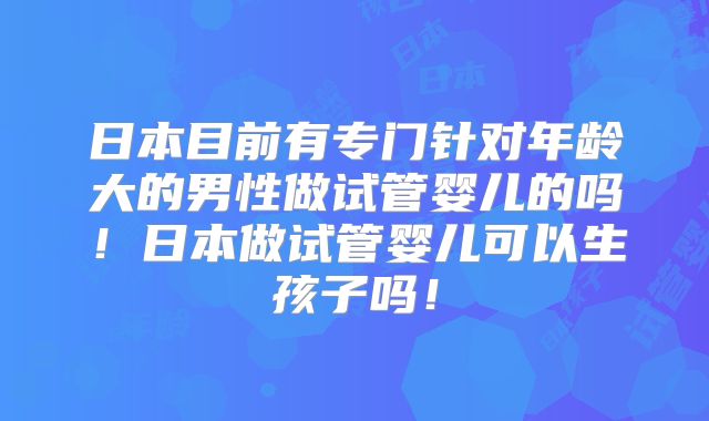 日本目前有专门针对年龄大的男性做试管婴儿的吗!日本做试管婴儿可以生孩子吗!