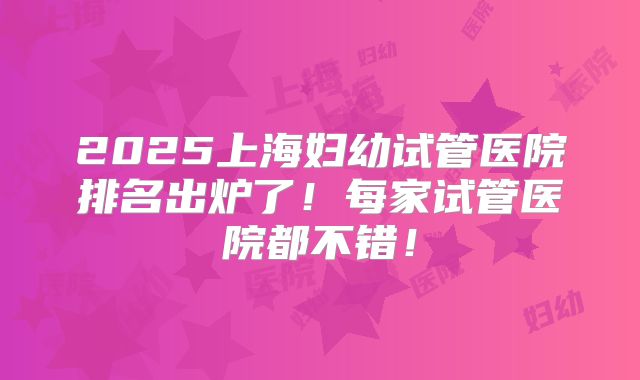 2025上海妇幼试管医院排名出炉了！每家试管医院都不错！