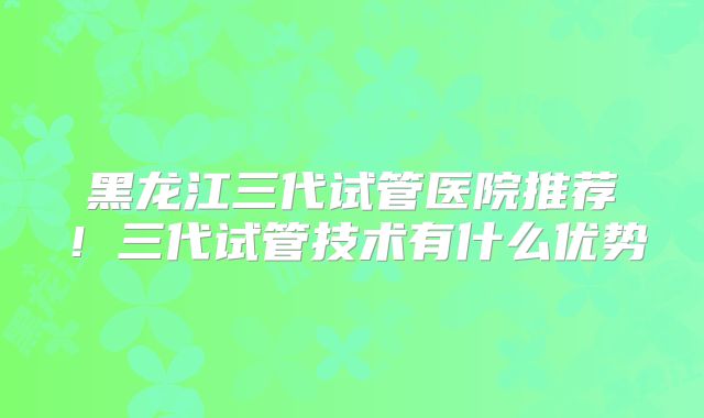黑龙江三代试管医院推荐!三代试管技术有什么优势