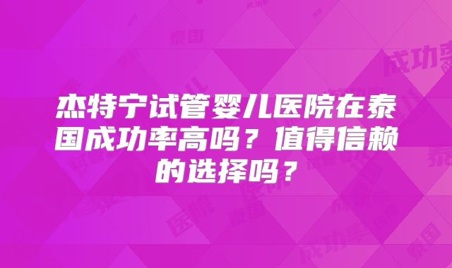 杰特宁试管婴儿医院在泰国成功率高吗?值得信赖的选择吗?