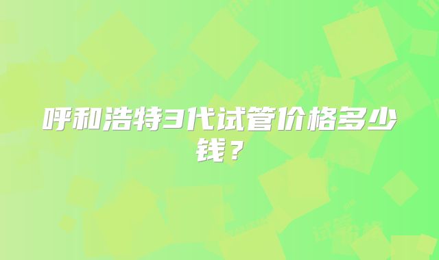 呼和浩特3代试管价格多少钱？