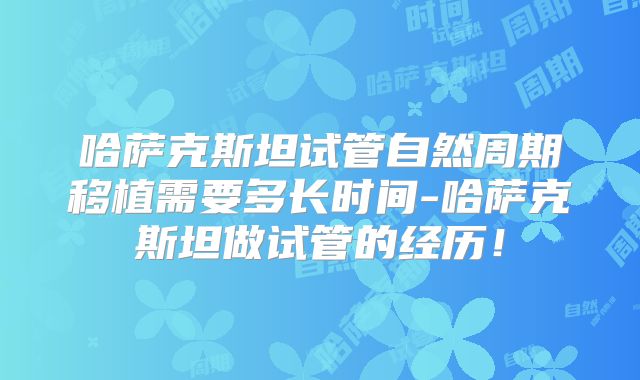 哈萨克斯坦试管自然周期移植需要多长时间-哈萨克斯坦做试管的经历！