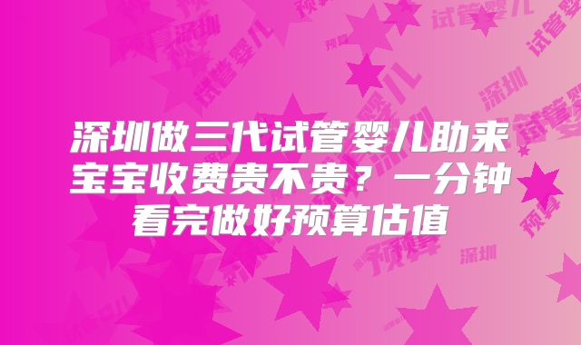 深圳做三代试管婴儿助来宝宝收费贵不贵?一分钟看完做好预算估值