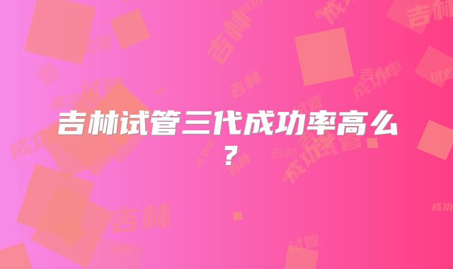 吉林试管三代成功率高么？