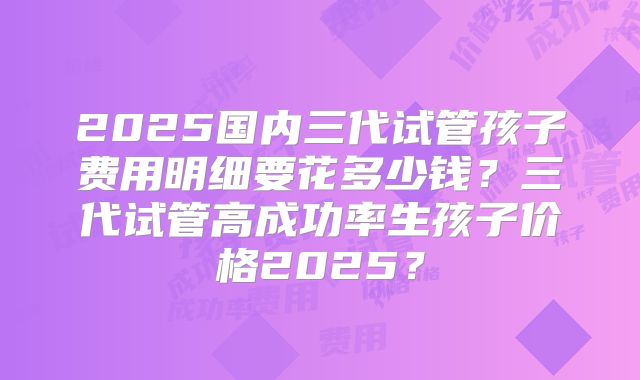 2025国内三代试管孩子费用明细要花多少钱？三代试管高成功率生孩子价格2025？