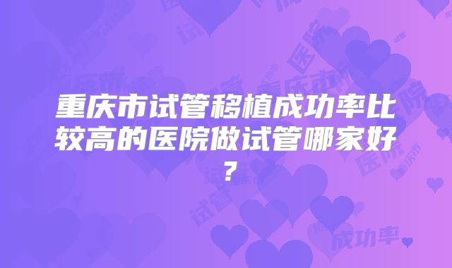重庆市试管移植成功率比较高的医院做试管哪家好?