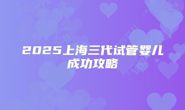 2025上海三代试管婴儿成功攻略