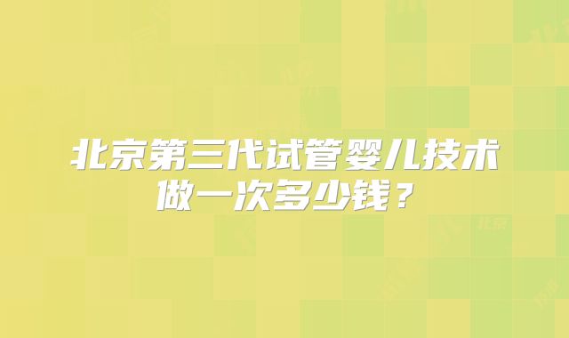 北京第三代试管婴儿技术做一次多少钱?