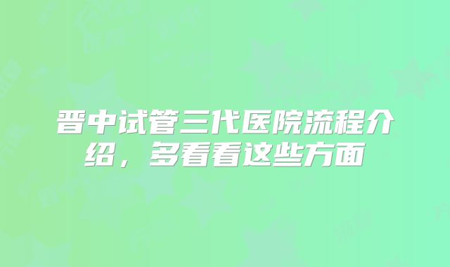 晋中试管三代医院流程介绍,多看看这些方面