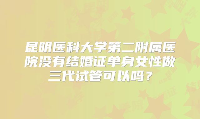 昆明医科大学第二附属医院没有结婚证单身女性做三代试管可以吗？