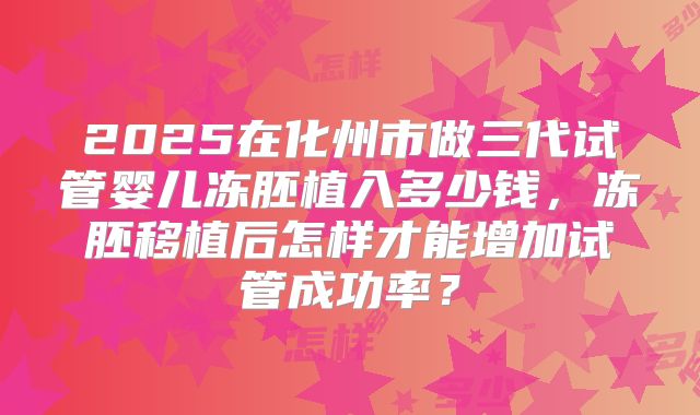 2025在化州市做三代试管婴儿冻胚植入多少钱,冻胚移植后怎样才能增加试管成功率?