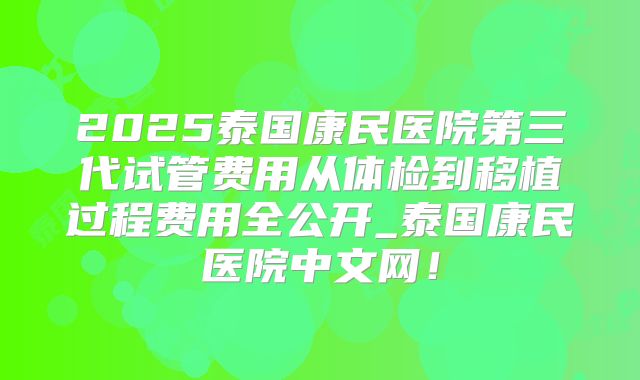 2025泰国康民医院第三代试管费用从体检到移植过程费用全公开_泰国康民医院中文网!