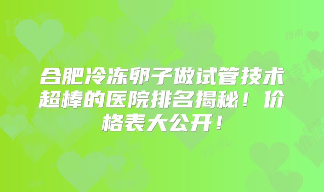合肥冷冻卵子做试管技术超棒的医院排名揭秘!价格表大公开!
